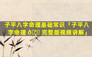子平八字命理基础常识「子平八字命理 🦍 完整版视频讲解」